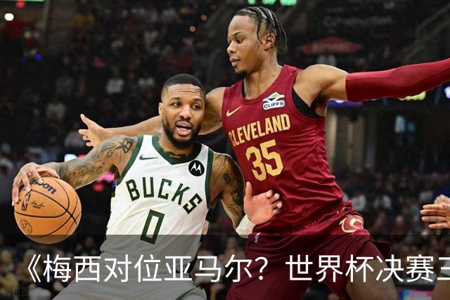 《梅西对位亚马尔？世界杯决赛三大定律，暗藏夺冠密码》七月十八号的北京，很多人大概已经守在屏幕前了