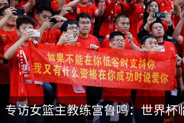 专访女篮主教练宫鲁鸣：世界杯临近，队伍正逐渐成形