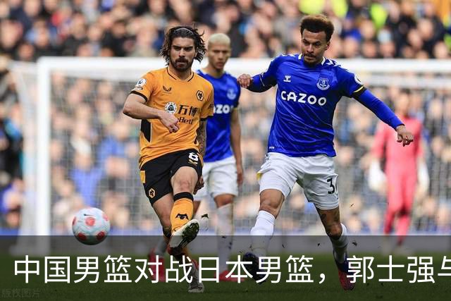 中国男篮对战日本男篮，郭士强与教练组或做三个决定，确立3大新核心