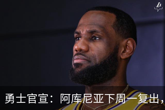 勇士官宣：阿库尼亚下周一复出，6月伤退后首次回归
