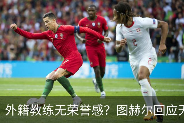 外籍教练无荣誉感？图赫尔回应无缘决赛：没有任何遗憾