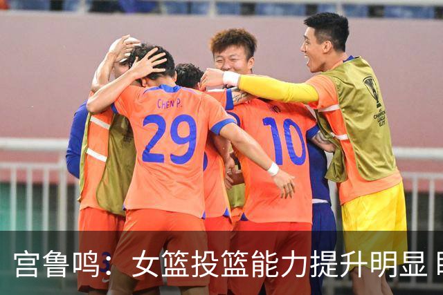 宫鲁鸣：女篮投篮能力提升明显 盼海外球员尽早归队
