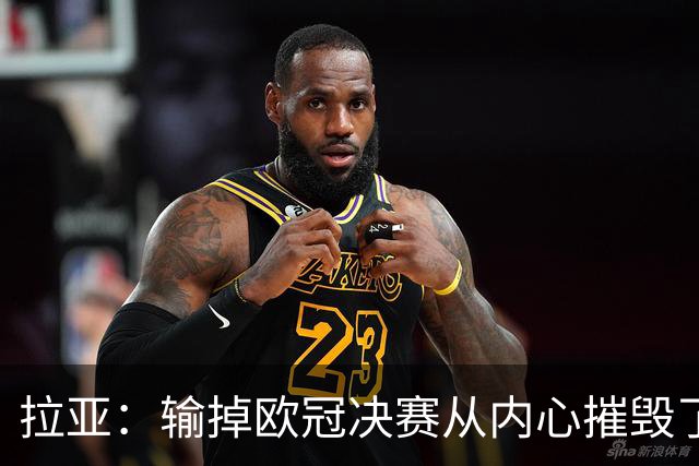 拉亚：输掉欧冠决赛从内心摧毁了我，西班牙一门的竞争激烈且和谐