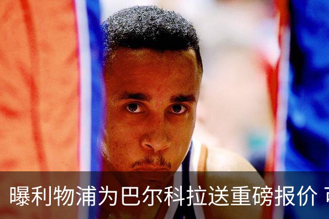 曝利物浦为巴尔科拉送重磅报价 可达1.5亿欧仍不够？