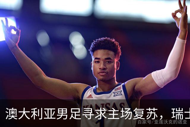 澳大利亚男足寻求主场复苏，瑞士男足客场表现强劲！