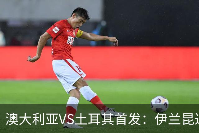 澳大利亚VS土耳其首发：伊兰昆达先发 居勒尔恰10出战