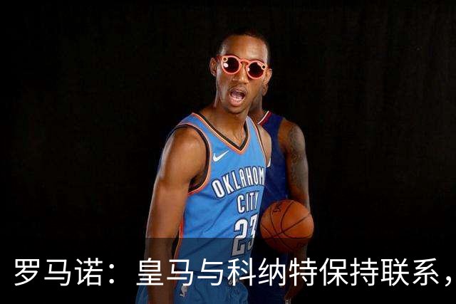 罗马诺：皇马与科纳特保持联系，球员收到沙特俱乐部报价