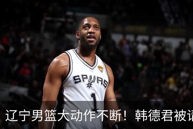 辽宁男篮大动作不断！韩德君被请回，郭艾伦回头难 杨鸣恐无处可去
