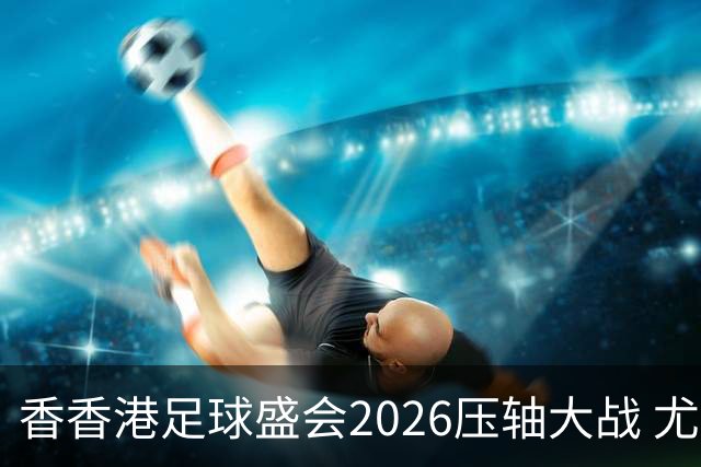 香香港足球盛会2026压轴大战 尤文图斯击败切尔西成功捧杯