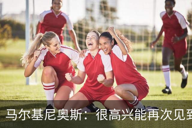 马尔基尼奥斯：很高兴能再次见到迪涅，我们共度过美好的时光