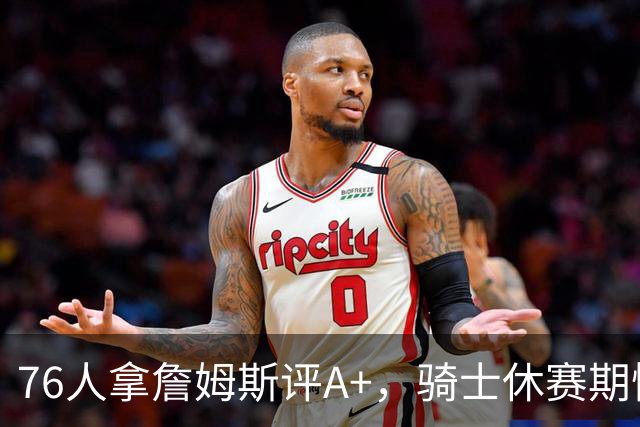 76人拿詹姆斯评A+，骑士休赛期惨淡成NBA最糟